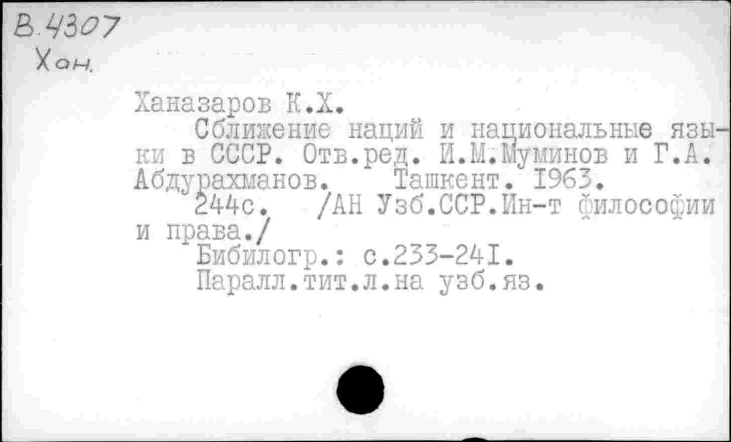 ﻿&ЧЗО7
У он.
Ханазаров К.Х.
Сближение наций и национальные язы ки в СССР. Отв.ред. И.М.Муминов и Г.А. Абдурахманов. Ташкент. 1963.
°244с. /АН Узб.ССР.Ин-т философии и права./
Бибилогр.: с.233-241.
Паралл.тит.л.на узб.яз.